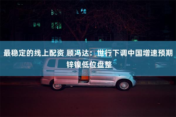 最稳定的线上配资 顾冯达：世行下调中国增速预期 锌镍低位盘整