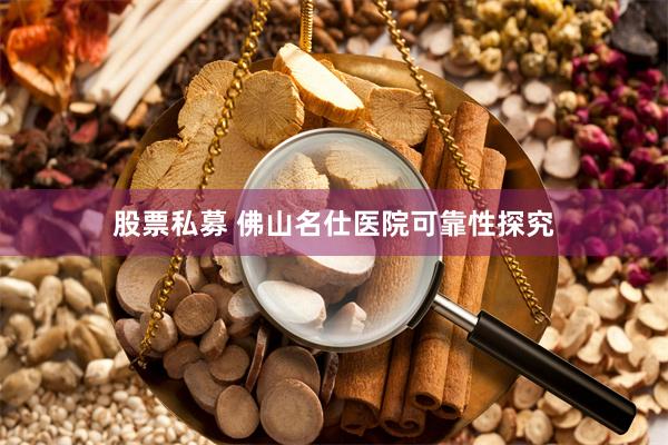 股票私募 佛山名仕医院可靠性探究