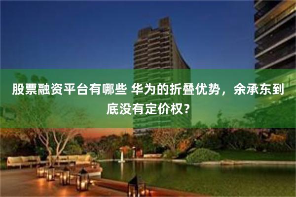 股票融资平台有哪些 华为的折叠优势，余承东到底没有定价权？