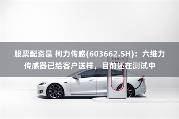 股票配资是 柯力传感(603662.SH)：六维力传感器已给客户送样，目前还在测试中