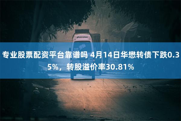 专业股票配资平台靠谱吗 4月14日华懋转债下跌0.35%，转股溢价率30.81%