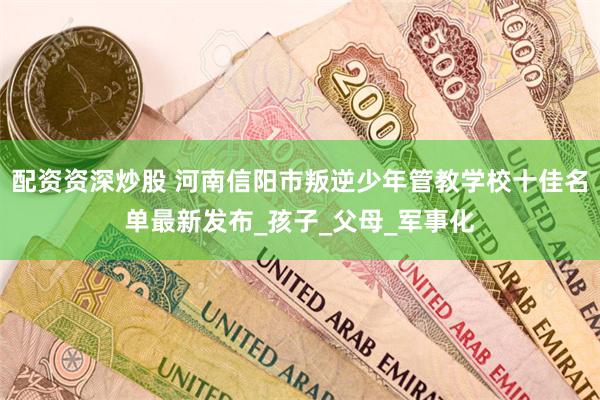 配资资深炒股 河南信阳市叛逆少年管教学校十佳名单最新发布_孩子_父母_军事化