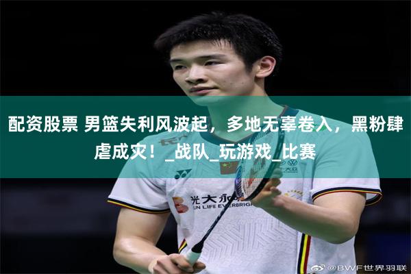 配资股票 男篮失利风波起，多地无辜卷入，黑粉肆虐成灾！_战队_玩游戏_比赛