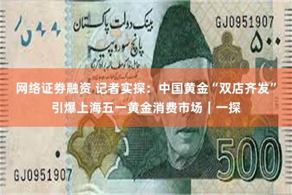 网络证劵融资 记者实探:中国黄金“双店齐发”引爆上海五一黄金消费市场|一探