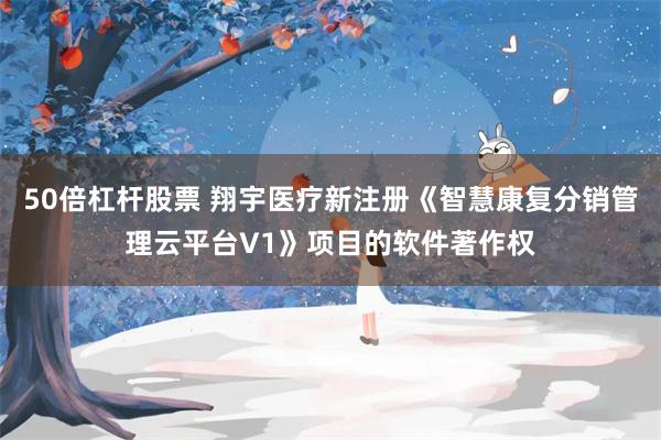 50倍杠杆股票 翔宇医疗新注册《智慧康复分销管理云平台V1》项目的软件著作权