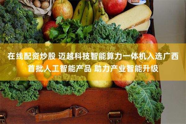 在线配资炒股 迈越科技智能算力一体机入选广西首批人工智能产品 助力产业智能升级
