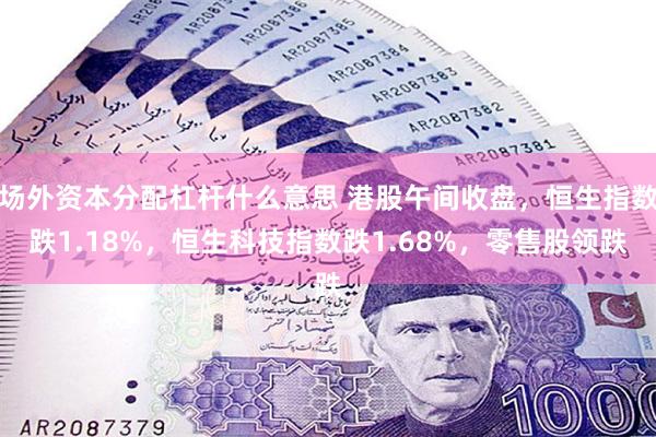 场外资本分配杠杆什么意思 港股午间收盘，恒生指数跌1.18%，恒生科技指数跌1.68%，零售股领跌
