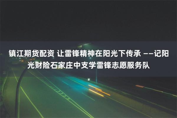 镇江期货配资 让雷锋精神在阳光下传承 ——记阳光财险石家庄中支学雷锋志愿服务队