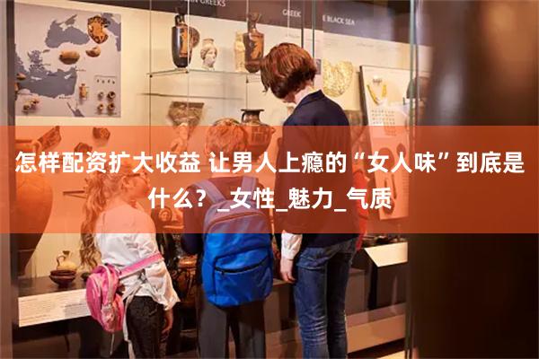 怎样配资扩大收益 让男人上瘾的“女人味”到底是什么？_女性_魅力_气质