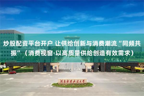 炒股配资平台开户 让供给创新与消费潮流“同频共振”（消费视窗·以高质量供给创造有效需求）