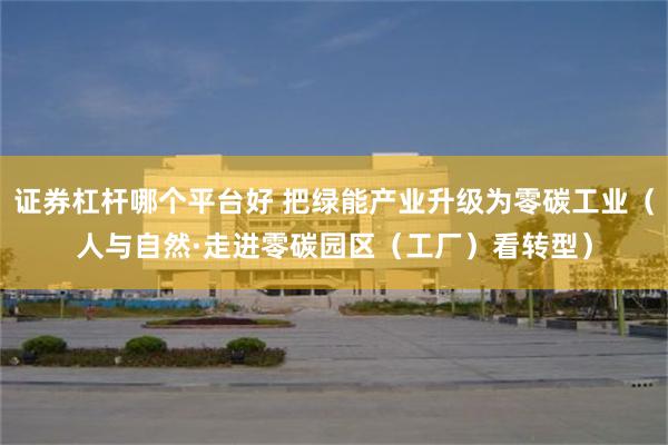 证券杠杆哪个平台好 把绿能产业升级为零碳工业（人与自然·走进零碳园区（工厂）看转型）