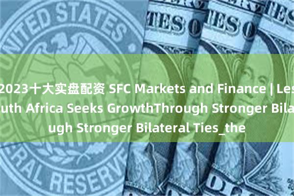 2023十大实盘配资 SFC Markets and Finance | Lester Bouah: South Africa Seeks GrowthThrough Stronger Bilateral Ties_the