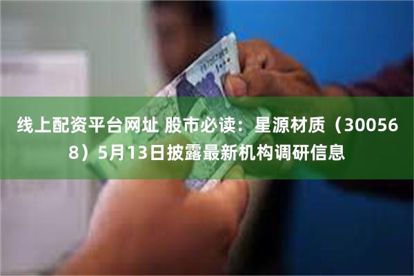 线上配资平台网址 股市必读：星源材质（300568）5月13日披露最新机构调研信息