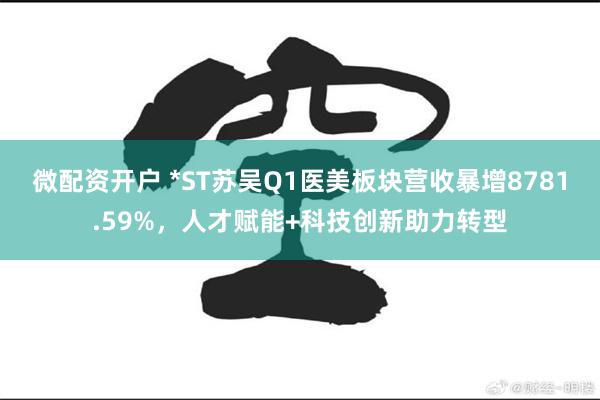 微配资开户 *ST苏吴Q1医美板块营收暴增8781.59%，人才赋能+科技创新助力转型