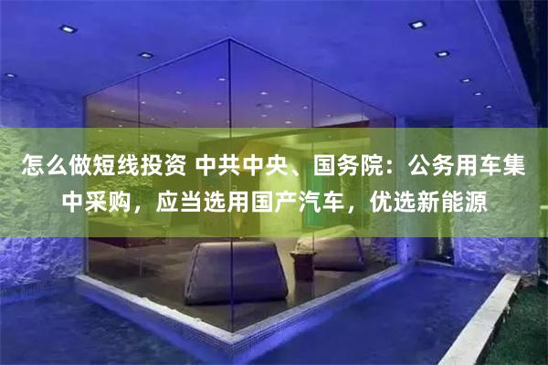 怎么做短线投资 中共中央、国务院：公务用车集中采购，应当选用国产汽车，优选新能源