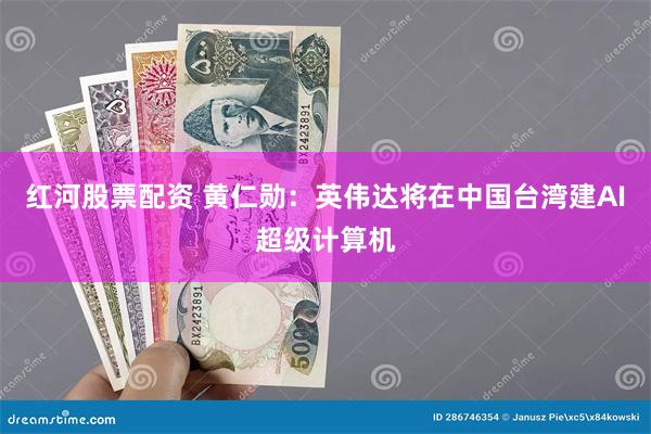 红河股票配资 黄仁勋：英伟达将在中国台湾建AI超级计算机