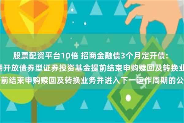 股票配资平台10倍 招商金融债3个月定开债: 关于招商金融债3个月定期开放债券型证券投资基金提前结束申购赎回及转换业务并进入下一运作周期的公告