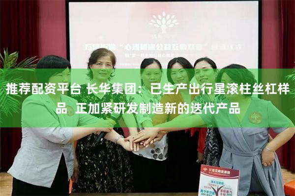 推荐配资平台 长华集团：已生产出行星滚柱丝杠样品  正加紧研发制造新的迭代产品