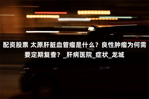 配资股票 太原肝脏血管瘤是什么？良性肿瘤为何需要定期复查？_肝病医院_症状_龙城