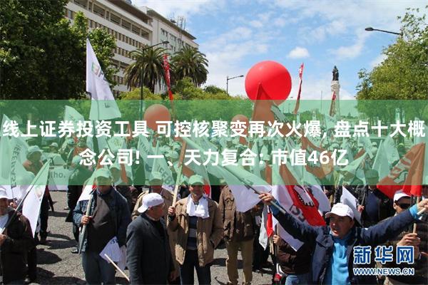 线上证券投资工具 可控核聚变再次火爆, 盘点十大概念公司! 一、天力复合: 市值46亿