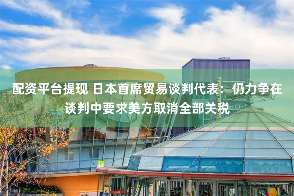 配资平台提现 日本首席贸易谈判代表：仍力争在谈判中要求美方取消全部关税