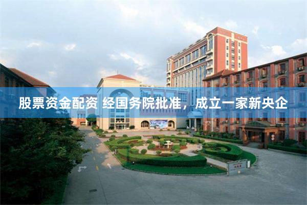 股票资金配资 经国务院批准，成立一家新央企