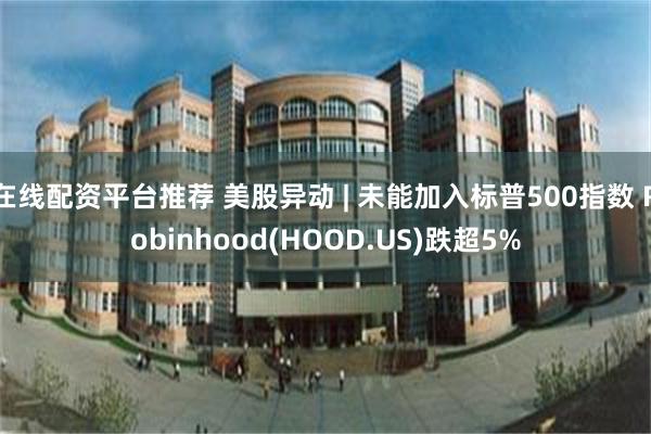 在线配资平台推荐 美股异动 | 未能加入标普500指数 Robinhood(HOOD.US)跌超5%