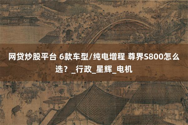 网贷炒股平台 6款车型/纯电增程 尊界S800怎么选？_行政_星辉_电机