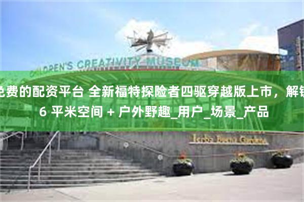 免费的配资平台 全新福特探险者四驱穿越版上市，解锁 6 平米空间 + 户外野趣_用户_场景_产品