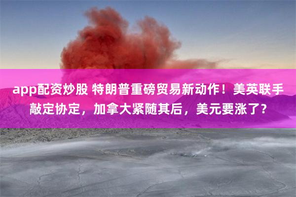 app配资炒股 特朗普重磅贸易新动作！美英联手敲定协定，加拿大紧随其后，美元要涨了？
