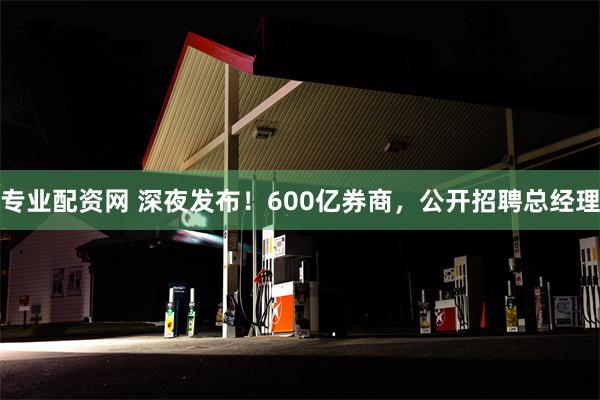 专业配资网 深夜发布！600亿券商，公开招聘总经理