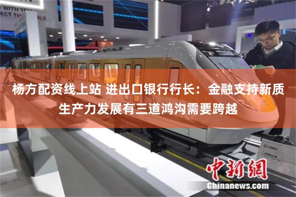 杨方配资线上站 进出口银行行长：金融支持新质生产力发展有三道鸿沟需要跨越