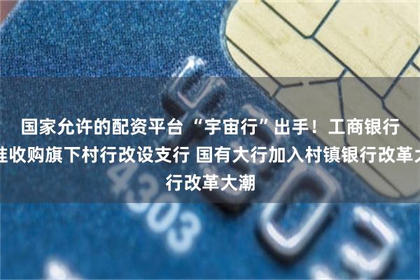国家允许的配资平台 “宇宙行”出手！工商银行获准收购旗下村行改设支行 国有大行加入村镇银行改革大潮