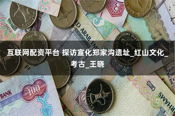 互联网配资平台 探访宣化郑家沟遗址_红山文化_考古_王晓