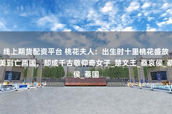 线上期货配资平台 桃花夫人：出生时十里桃花盛放，美到亡两国，却成千古敬仰奇女子_楚文王_蔡哀侯_蔡国