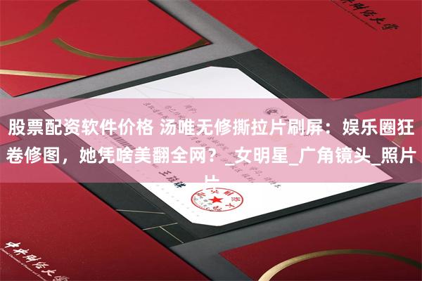 股票配资软件价格 汤唯无修撕拉片刷屏：娱乐圈狂卷修图，她凭啥美翻全网？_女明星_广角镜头_照片