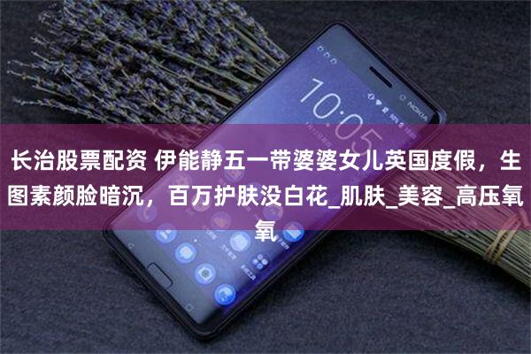 长治股票配资 伊能静五一带婆婆女儿英国度假，生图素颜脸暗沉，百万护肤没白花_肌肤_美容_高压氧