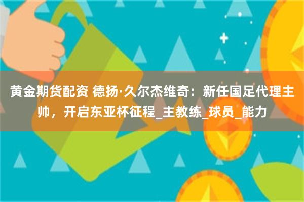 黄金期货配资 德扬·久尔杰维奇：新任国足代理主帅，开启东亚杯征程_主教练_球员_能力
