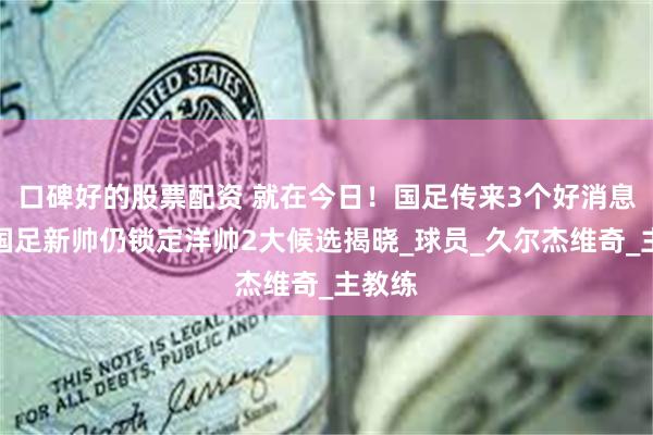 口碑好的股票配资 就在今日！国足传来3个好消息，曝国足新帅仍锁定洋帅2大候选揭晓_球员_久尔杰维奇_主教练