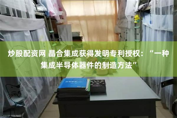炒股配资网 晶合集成获得发明专利授权：“一种集成半导体器件的制造方法”