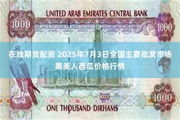 在线期货配资 2025年7月3日全国主要批发市场黑美人西瓜价格行情