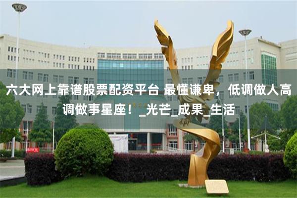 六大网上靠谱股票配资平台 最懂谦卑，低调做人高调做事星座！_光芒_成果_生活