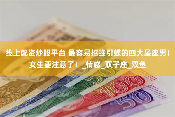 线上配资炒股平台 最容易招蜂引蝶的四大星座男！女生要注意了！_情感_双子座_双鱼