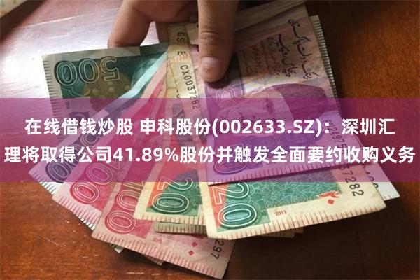 在线借钱炒股 申科股份(002633.SZ)：深圳汇理将取得公司41.89%股份并触发全面要约收购义务