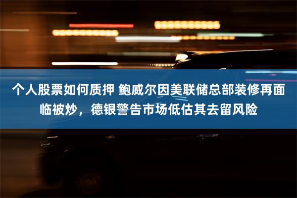 个人股票如何质押 鲍威尔因美联储总部装修再面临被炒，德银警告市场低估其去留风险