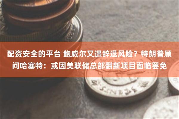 配资安全的平台 鲍威尔又遇辞退风险？特朗普顾问哈塞特：或因美联储总部翻新项目面临罢免