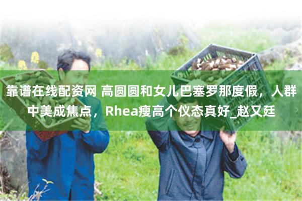 靠谱在线配资网 高圆圆和女儿巴塞罗那度假，人群中美成焦点，Rhea瘦高个仪态真好_赵又廷