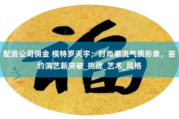 配资公司佣金 模特罗天宇；时尚潮流气质形象，签约演艺新突破_挑战_艺术_风格