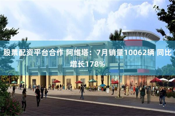 股票配资平台合作 阿维塔：7月销量10062辆 同比增长178%