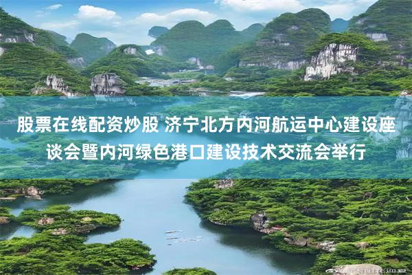 股票在线配资炒股 济宁北方内河航运中心建设座谈会暨内河绿色港口建设技术交流会举行